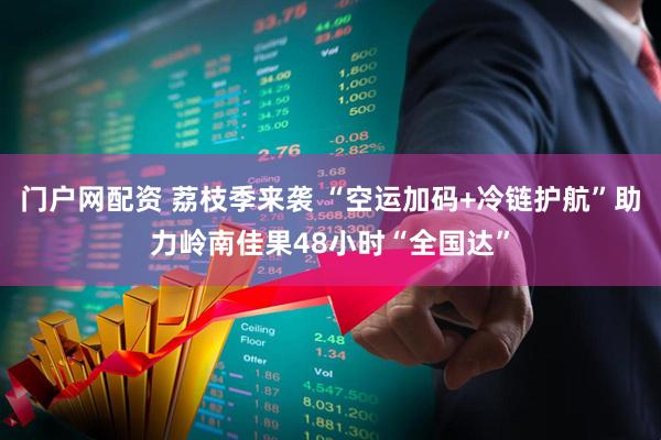 门户网配资 荔枝季来袭 “空运加码+冷链护航”助力岭南佳果48小时“全国达”
