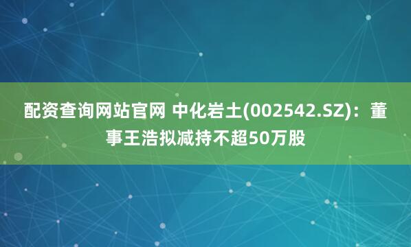 配资查询网站官网 中化岩土(002542.SZ)：董事王浩拟减持不超50万股