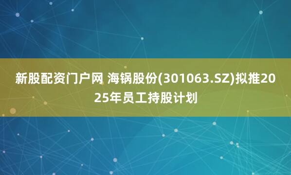 新股配资门户网 海锅股份(301063.SZ)拟推2025年员工持股计划