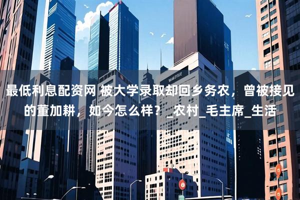 最低利息配资网 被大学录取却回乡务农，曾被接见的董加耕，如今怎么样？_农村_毛主席_生活