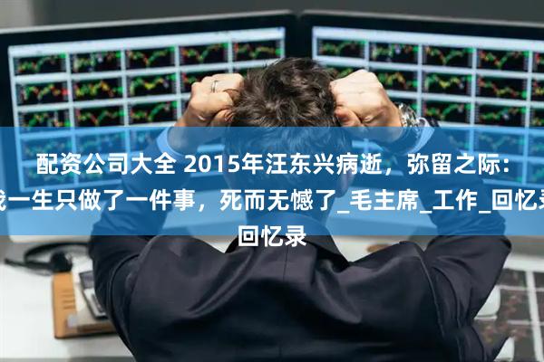 配资公司大全 2015年汪东兴病逝，弥留之际：我一生只做了一件事，死而无憾了_毛主席_工作_回忆录
