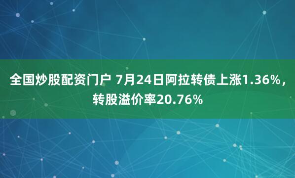 全国炒股配资门户 7月24日阿拉转债上涨1.36%，转股溢价率20.76%
