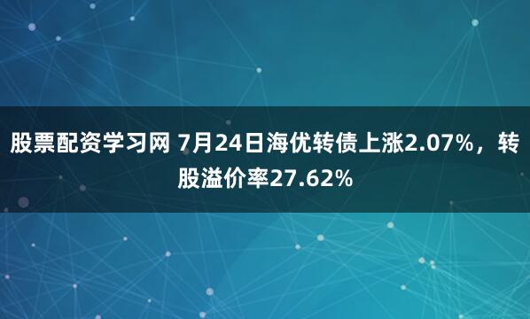 股票配资学习网 7月24日海优转债上涨2.07%，转股溢价率27.62%