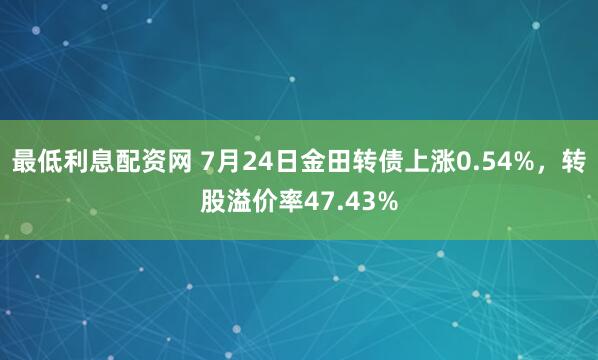 最低利息配资网 7月24日金田转债上涨0.54%，转股溢价率47.43%
