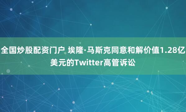 全国炒股配资门户 埃隆·马斯克同意和解价值1.28亿美元的Twitter高管诉讼