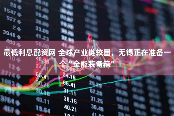 最低利息配资网 全球产业链较量，无锡正在准备一个“全能装备箱”