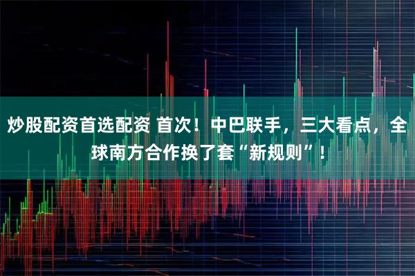 炒股配资首选配资 首次！中巴联手，三大看点，全球南方合作换了套“新规则”！