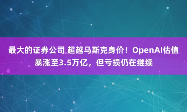 最大的证券公司 超越马斯克身价！OpenAI估值暴涨至3.5万亿，但亏损仍在继续