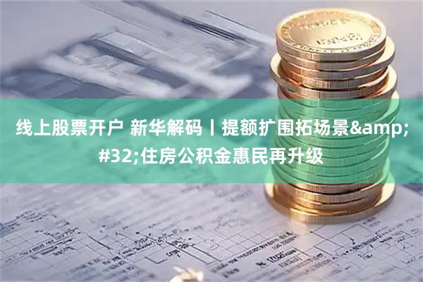 线上股票开户 新华解码丨提额扩围拓场景 住房公积金惠民再升级