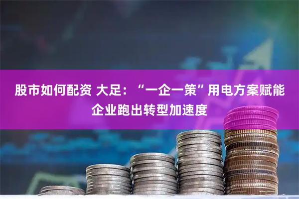 股市如何配资 大足：“一企一策”用电方案赋能企业跑出转型加速度