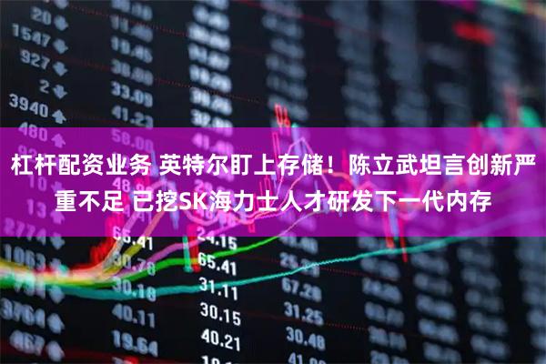 杠杆配资业务 英特尔盯上存储！陈立武坦言创新严重不足 已挖SK海力士人才研发下一代内存
